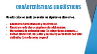 CARÁCTERÍSTICAS LINGÜÍSTICAS
Una descripción suele presentar los siguientes elementos:
- Abundante sustantivación y adjetivación.
- Abundancia de otros complementos del nombre.
- Marcadores de orden del texto (En primer lugar, después…).
- Verbos atributivos (ser, estar y parecer) y verbo tener con valor
atributivo (tiene los ojos negros)