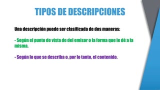 TIPOS DE DESCRIPCIONES
Una descripción puede ser clasificada de dos maneras:
- Según el punto de vista de del emisor o la forma que le dé a la
misma.
- Según lo que se describa o, por lo tanto, el contenido.
