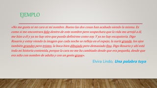 EJEMPLO
«No me gusta ni mi cara ni mi nombre. Bueno las dos cosas han acabado siendo la misma. Es
como si me encontrara feliz dentro de este nombre pero sospechara que la vida me arrojó a él,
me hizo a él y ya no hay otro que pueda definirme como soy. Y ya no hay escapatoria. Digo
Rosario y estoy viendo la imagen que cada noche se refleja en el espejo, la nariz grande, los ojos
también grandes pero tristes, la boca bien dibujada pero demasiado fina. Digo Rosario y ahí está
toda mi historia contenida, porque la cara no me ha cambiado desde que era pequeña, desde que
era niña con nombre de adulta y con un gesto grave».
Elvira Lindo, Una palabra tuya
 