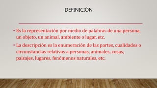 DEFINICIÓN
• Es la representación por medio de palabras de una persona,
un objeto, un animal, ambiente o lugar, etc.
• La descripción es la enumeración de las partes, cualidades o
circunstancias relativas a personas, animales, cosas,
paisajes, lugares, fenómenos naturales, etc.
 