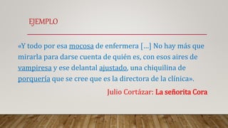 EJEMPLO
«Y todo por esa mocosa de enfermera […] No hay más que
mirarla para darse cuenta de quién es, con esos aires de
vampiresa y ese delantal ajustado, una chiquilina de
porquería que se cree que es la directora de la clínica».
Julio Cortázar: La señorita Cora
 