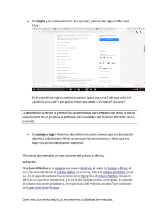  Un objeto y su funcionamiento. Por ejemplo, para vender algo en Mercado
Libre…
En el caso de los objetos podemos pensar ¿para qué sirve? ¿de qué color es?
¿quién lo va a usar? ¿por qué es mejor que otros? ¿es nuevo? ¿es caro?
La descripción va desde lo general (las características que comparte con otros, o que lo
vuelven parte de un grupo) a lo particular (las cualidades que lo hacen diferente, único,
especial).
 Un paisaje o lugar. Podemos describirlo tal como creemos que es (descripción
objetiva), o dejándonos llevar un poco por los sentimientos o ideas que ese
lugar nos genera (descripción subjetiva).
Mirá estos dos ejemplos de descripciones del océano Atlántico.
Wikipedia:
El océano Atlántico es el océano que separa América, al oeste de Europa y África, al
este. Se extiende desde el océano Ártico, en el norte, hasta el océano Antártico, en el
sur. Es el segundo océano más extenso de la Tierra tras el océano Pacífico. Ocupa el
20 % de la superficie del planeta, y el 26 % del total de tierras sumergidas. Es además
el océano más joven del planeta, formado hace 200 millones de años4
por la división
del supercontinente Pangea.
Como ves, usa verbos estáticos, en presente, y adjetivos bien exactos.
 