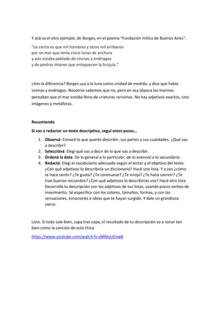 Y acá va el otro ejemplo, de Borges, en el poema “Fundación mítica de Buenos Aires“:
“Lo cierto es que mil hombres y otros mil arribaron
por un mar que tenía cinco lunas de anchura
y aún estaba poblado de sirenas y endriagos
y de piedras imanes que enloquecen la brújula.”
¿Ves la diferencia? Borges usa a la luna como unidad de medida, y dice que había
sirenas y endriagos. Nosotros sabemos que no, pero en esa {época los marinos
pensaban que el mar estaba lleno de criaturas rarísimas. No hay adjetivos exactos, sino
imágenes y metáforas.
Resumiendo
Si vas a redactar un texto descriptivo, seguí estos pasos…
1. Observá: Conocé lo que querés describir, sus partes y sus cualidades. ¿Qué vas
a describir?
2. Seleccióná: Elegí qué vas a decir de lo que vas a describir.
3. Ordená la data: De lo general a lo particular, de lo esencial a lo secundario.
4. Redactá: Elegí el vocabulario adecuado según el lector y el objetivo del texto.
¿Con qué adjetivos lo describiría un diccionario? Hacé una lista. Y a vos ¿cómo
te hace sentir? ¿Te gusta? ¿Te conmueve? ¿Te enoja? ¿Te hace sonreír? ¿Te
trae buenos recuerdos? ¿Con qué adjetivos lo describirías vos? Hacé otra lista.
Desarrollá tu descripción con los adjetivos de tus listas, usando pocos verbos de
movimiento. Sé especifico con los colores, tamaños, formas, y con las
sensaciones, emociones e ideas que te hayan surgido. Y dale un grandioso
cierre.
Listo. Si todo sale bien, capa tras capa, el resultado de tu descripción va a sonar tan
bien como la canción de esta chica.
https://www.youtube.com/watch?v=jMNIvLiCnw8
 