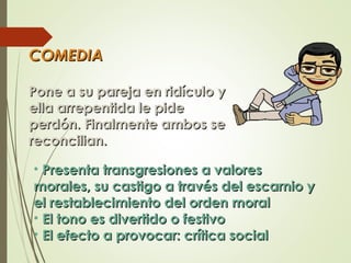 COMEDIACOMEDIA
Pone a su pareja en ridículo yPone a su pareja en ridículo y
ella arrepentida le pideella arrepentida le pide
perdón. Finalmente ambos seperdón. Finalmente ambos se
reconcilian.reconcilian.
• Presenta transgresiones a valoresPresenta transgresiones a valores
morales, su castigo a través del escarnio ymorales, su castigo a través del escarnio y
el restablecimiento del orden moralel restablecimiento del orden moral
• El tono es divertido o festivoEl tono es divertido o festivo
• El efecto a provocar: crítica socialEl efecto a provocar: crítica social
 