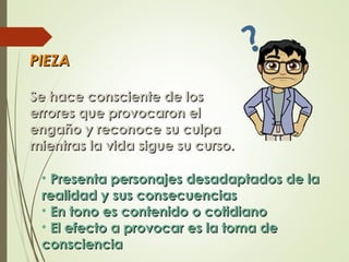 PIEZAPIEZA
Se hace consciente de losSe hace consciente de los
errores que provocaron elerrores que provocaron el
engaño y reconoce su culpaengaño y reconoce su culpa
mientras la vida sigue su curso.mientras la vida sigue su curso.
• Presenta personajes desadaptados de laPresenta personajes desadaptados de la
realidad y sus consecuenciasrealidad y sus consecuencias
• En tono es contenido o cotidianoEn tono es contenido o cotidiano
• El efecto a provocar es la toma deEl efecto a provocar es la toma de
conscienciaconsciencia
 