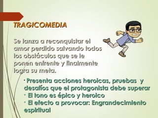 TRAGICOMEDIATRAGICOMEDIA
Se lanza a reconquistar elSe lanza a reconquistar el
amor perdido salvando todosamor perdido salvando todos
los obstáculos que se lelos obstáculos que se le
ponen enfrente y finalmenteponen enfrente y finalmente
logra su meta.logra su meta.
• Presenta acciones heroicas, pruebas yPresenta acciones heroicas, pruebas y
desafíos que el protagonista debe superardesafíos que el protagonista debe superar
• El tono es épico y heroicoEl tono es épico y heroico
• El efecto a provocar: EngrandecimientoEl efecto a provocar: Engrandecimiento
espiritualespiritual
 