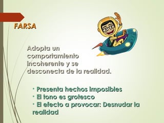 FARSAFARSA
Adopta unAdopta un
comportamientocomportamiento
incoherenteincoherente y sey se
desconectadesconecta de la realde la realidad.idad.
• Presenta hechos imposiblesPresenta hechos imposibles
• El tono es grotescoEl tono es grotesco
• El efecto a provocar: Desnudar laEl efecto a provocar: Desnudar la
realidadrealidad
 