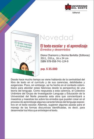 Novedad
                          El texto escolar y el aprendizaje
                          Enredos y desenredos
                          Diana Chamorro y Norma Barletta (Editoras)
                          2011, 210 p., 16 x 24 cm
                          ISBN 978-958-741-124-9


                          pvp. $ 35.000


Desde hace mucho tiempo se viene hablando de la centralidad del
libro de texto en el currículo y de sus carencias, debilidades y
exigencias. Poco, sin embargo, se ha hecho en el contexto colom-
biano para abordar estas falencias desde la perspectiva de una
teoría del lenguaje. Como respuesta a esta carencia, el Colectivo
Urdimbre del Grupo de Investigación Lenguaje y Educación de la
Universidad del Norte presenta esta obra que concientizará a
maestros y maestras los sobre los enredos que pueden crear en el
proceso de aprendizaje algunas características del lenguaje exposi-
tivo en el texto escolar. Además, sugieren algunas pautas para el
manejo de las formas discursivas identificadas, es decir, para
desenredar los hilos que entretejen el texto.
 