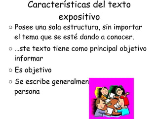 Características del texto expositivo ○  Posee una sola estructura, sin importar el tema que se esté dando a conocer. ○  Éste texto tiene como principal objetivo informar ○  Es objetivo ○  Se escribe generalmente en tercera persona 