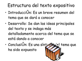 Estructura del texto expositivo Introducción: Es un breve resumen del tema que se dará a conocer Desarrollo: Se dan las ideas principales del texto y se indaga más detalladamente acerca del tema que se está dando a conocer Conclusión: Es una síntesis del tema que ha sido expuesto 