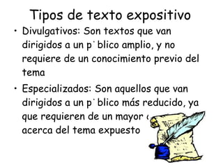 Tipos de texto expositivo Divulgativos: Son textos que van dirigidos a un público amplio, y no requiere de un conocimiento previo del tema Especializados: Son aquellos que van dirigidos a un público más reducido, ya que requieren de un mayor conocimiento acerca del tema expuesto 