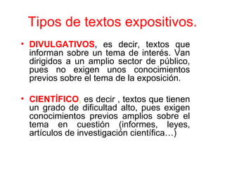 Tipos de textos expositivos.
• DIVULGATIVOS, es decir, textos que
  informan sobre un tema de interés. Van
  dirigidos a un amplio sector de público,
  pues no exigen unos conocimientos
  previos sobre el tema de la exposición.

• CIENTÍFICO, es decir , textos que tienen
  un grado de dificultad alto, pues exigen
  conocimientos previos amplios sobre el
  tema en cuestión (informes, leyes,
  artículos de investigación científica…)
 