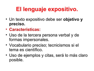 El lenguaje expositivo.
• Un texto expositivo debe ser objetivo y
  preciso.
• Características:
• Uso de la tercera persona verbal y de
  formas impersonales.
• Vocabulario preciso; tecnicismos si el
  tema es científico.
• Uso de ejemplos y citas, será lo más claro
  posible.
 
