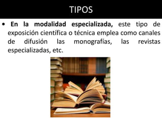 TIPOS
• En la modalidad especializada, este tipo de
 exposición científica o técnica emplea como canales
 de difusión las monografías, las revistas
 especializadas, etc.
 