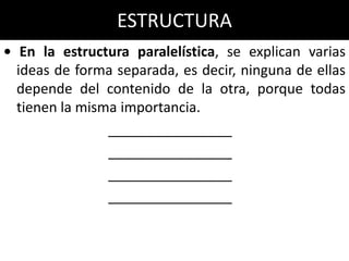 ESTRUCTURA
• En la estructura paralelística, se explican varias
  ideas de forma separada, es decir, ninguna de ellas
  depende del contenido de la otra, porque todas
  tienen la misma importancia.
                ________________
                ________________
                ________________
                ________________
 