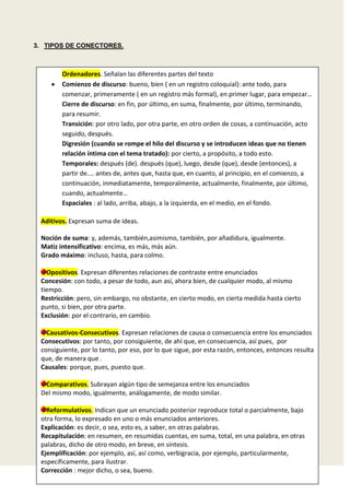 3. TIPOS DE CONECTORES.

Ordenadores. Señalan las diferentes partes del texto
Comienzo de discurso: bueno, bien ( en un registro coloquial): ante todo, para
comenzar, primeramente ( en un registro más formal), en primer lugar, para empezar…
Cierre de discurso: en fin, por último, en suma, finalmente, por último, terminando,
para resumir.
Transición: por otro lado, por otra parte, en otro orden de cosas, a continuación, acto
seguido, después.
Digresión (cuando se rompe el hilo del discurso y se introducen ideas que no tienen
relación íntima con el tema tratado): por cierto, a propósito, a todo esto.
Temporales: después (de). después (que), luego, desde (que), desde (entonces), a
partir de.... antes de, antes que, hasta que, en cuanto, al principio, en el comienzo, a
continuación, inmediatamente, temporalmente, actualmente, finalmente, por último,
cuando, actualmente…
Espaciales : al lado, arriba, abajo, a la izquierda, en el medio, en el fondo.
Aditivos. Expresan suma de ideas.
Noción de suma: y, además, también,asimismo, también, por añadidura, igualmente.
Matiz intensificativo: encima, es más, más aún.
Grado máximo: incluso, hasta, para colmo.
Opositivos. Expresan diferentes relaciones de contraste entre enunciados
Concesión: con todo, a pesar de todo, aun así, ahora bien, de cualquier modo, al mismo
tiempo.
Restricción: pero, sin embargo, no obstante, en cierto modo, en cierta medida hasta cierto
punto, si bien, por otra parte.
Exclusión: por el contrario, en cambio.
Causativos-Consecutivos. Expresan relaciones de causa o consecuencia entre los enunciados
Consecutivos: por tanto, por consiguiente, de ahí que, en consecuencia, así pues, por
consiguiente, por lo tanto, por eso, por lo que sigue, por esta razón, entonces, entonces resulta
que, de manera que .
Causales: porque, pues, puesto que.
Comparativos. Subrayan algún tipo de semejanza entre los enunciados
Del mismo modo, igualmente, análogamente, de modo similar.
Reformulativos. Indican que un enunciado posterior reproduce total o parcialmente, bajo
otra forma, lo expresado en uno o más enunciados anteriores.
Explicación: es decir, o sea, esto es, a saber, en otras palabras.
Recapitulación: en resumen, en resumidas cuentas, en suma, total, en una palabra, en otras
palabras, dicho de otro modo, en breve, en síntesis.
Ejemplificación: por ejemplo, así, así como, verbigracia, por ejemplo, particularmente,
específicamente, para ilustrar.
Corrección : mejor dicho, o sea, bueno.

 