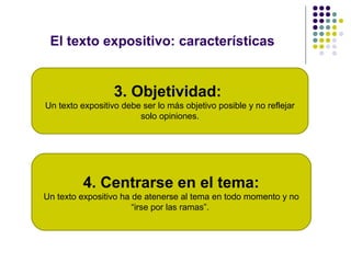 El texto expositivo: características
4. Centrarse en el tema:
Un texto expositivo ha de atenerse al tema en todo momento y no
“irse por las ramas”.
3. Objetividad:
Un texto expositivo debe ser lo más objetivo posible y no reflejar
solo opiniones.
 