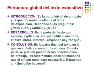 Estructura global del texto expositivo
 INTRODUCCIÓN: Es la parte inicial de un texto
y la que presenta o delimita el tema
de exposición. Responde a las preguntas:
¿Para qué?, ¿Cómo? y ¿Qué?
 DESARROLLO: Es la parte del texto que
expone, explica ,aclara, ejemplifica, describe,
analiza, narra, informa...responde al ¿Por qué?
 CONCLUSIÓN: Es la parte final del texto en la
que se sintetiza o recapitula el tema. En esta
parte se pueden presentar las conclusiones
del trabajo, las recomendaciones o peticiones
que el emisor considere necesarias. Responde
a: ¿Qué debe hacerse?
 