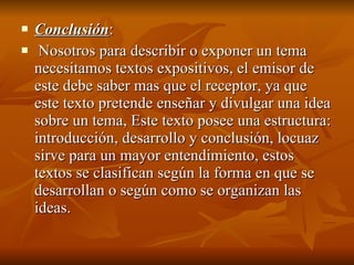 Conclusión : Nosotros para describir o exponer un tema necesitamos textos expositivos, el emisor de este debe saber mas que el receptor, ya que este texto pretende enseñar y divulgar una idea sobre un tema, Este texto posee una estructura: introducción, desarrollo y conclusión, locuaz sirve para un mayor entendimiento, estos textos se clasifican según la forma en que se desarrollan o según como se organizan las ideas. 