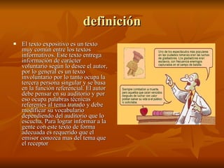 definición El texto expositivo es un texto muy común entre los textos informativos. Este texto entrega información de carácter voluntario según lo desee el autor, por lo general es un texto involuntario por lo tanto ocupa la tercera persona singular y se basa en la función referencial. El autor debe pensar en su auditorio y por eso ocupa palabras técnicas referentes al tema tratado y debe modificar su vocabulario dependiendo del auditorio que lo escucha. Para lograr informar a la gente con este texto de forma adecuada es requerido que el emisor conozca mas del tema que el receptor 