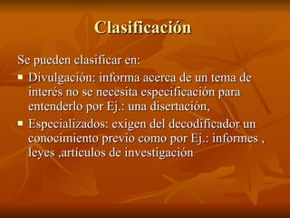 Clasificación  Se pueden clasificar en: Divulgación: informa acerca de un tema de interés no se necesita especificación para entenderlo por Ej.: una disertación,  Especializados: exigen del decodificador un conocimiento previo como por Ej.: informes , leyes ,artículos de investigación 
