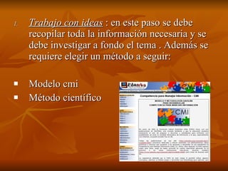 Trabajo con ideas  : en este paso se debe recopilar toda la información necesaria y se debe investigar a fondo el tema . Además se requiere elegir un método a seguir: Modelo cmi Método científico 