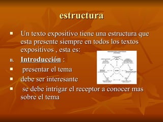 estructura Un texto expositivo tiene una estructura que esta presente siempre en todos los textos expositivos , esta es: Introducción  :  presentar el tema  debe ser interesante  se debe intrigar el receptor a conocer mas sobre el tema  