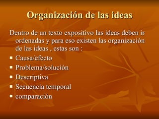 Organización de las ideas Dentro de un texto expositivo las ideas deben ir ordenadas y para eso existen las organización de las ideas , estas son : Causa/efecto Problema/solución Descriptiva Secuencia temporal comparación 