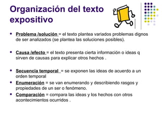 Organización del texto
expositivo
 Problema /solución = el texto plantea variados problemas dignos
de ser analizados (se plantea las soluciones posibles).
 Causa /efecto = el texto presenta cierta información o ideas q
sirven de causas para explicar otros hechos .
 Secuencia temporal = se exponen las ideas de acuerdo a un
orden temporal
 Enumeración = se van enumerando y describiendo rasgos y
propiedades de un ser o fenómeno.
 Comparación = compara las ideas y los hechos con otros
acontecimientos ocurridos .
 
