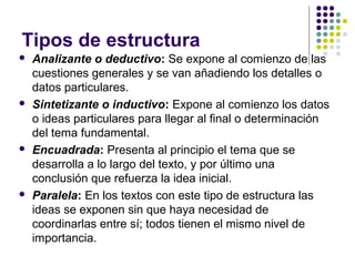Tipos de estructura
 Analizante o deductivo: Se expone al comienzo de las
cuestiones generales y se van añadiendo los detalles o
datos particulares.
 Sintetizante o inductivo: Expone al comienzo los datos
o ideas particulares para llegar al final o determinación
del tema fundamental.
 Encuadrada: Presenta al principio el tema que se
desarrolla a lo largo del texto, y por último una
conclusión que refuerza la idea inicial.
 Paralela: En los textos con este tipo de estructura las
ideas se exponen sin que haya necesidad de
coordinarlas entre sí; todos tienen el mismo nivel de
importancia.
 