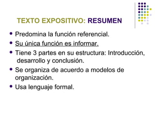 TEXTO EXPOSITIVO: RESUMEN
 Predomina la función referencial.
 Su única función es informar.
 Tiene 3 partes en su estructura: Introducción,
desarrollo y conclusión.
 Se organiza de acuerdo a modelos de
organización.
 Usa lenguaje formal.
 