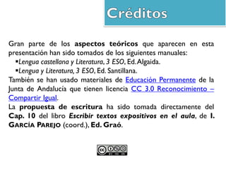 Gran parte de los aspectos teóricos que aparecen en esta
presentación han sido tomados de los siguientes manuales:
Lengua castellana y Literatura, 3 ESO, Ed.Algaida.
Lengua y Literatura, 3 ESO, Ed. Santillana.
También se han usado materiales de Educación Permanente de la
Junta de Andalucía que tienen licencia CC 3.0 Reconocimiento –
Compartir Igual.
La propuesta de escritura ha sido tomada directamente del
Cap. 10 del libro Escribir textos expositivos en el aula, de I.
GARCÍA PAREJO (coord.), Ed. Graó.
 