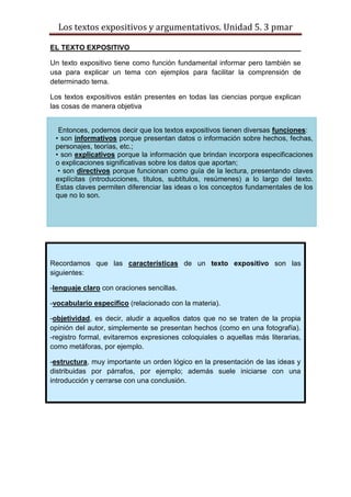 Los textos expositivos y argumentativos. Unidad 5. 3 pmar
EL TEXTO EXPOSITIVO
Un texto expositivo tiene como función fundamental informar pero también se
usa para explicar un tema con ejemplos para facilitar la comprensión de
determinado tema.
Los textos expositivos están presentes en todas las ciencias porque explican
las cosas de manera objetiva
Entonces, podemos decir que los textos expositivos tienen diversas funciones:
• son informativos porque presentan datos o información sobre hechos, fechas,
personajes, teorías, etc.;
• son explicativos porque la información que brindan incorpora especificaciones
o explicaciones significativas sobre los datos que aportan;
• son directivos porque funcionan como guía de la lectura, presentando claves
explícitas (introducciones, títulos, subtítulos, resúmenes) a lo largo del texto.
Estas claves permiten diferenciar las ideas o los conceptos fundamentales de los
que no lo son.
Recordamos que las características de un texto expositivo son las
siguientes:
-lenguaje claro con oraciones sencillas.
-vocabulario específico (relacionado con la materia).
-objetividad, es decir, aludir a aquellos datos que no se traten de la propia
opinión del autor, simplemente se presentan hechos (como en una fotografía).
-registro formal, evitaremos expresiones coloquiales o aquellas más literarias,
como metáforas, por ejemplo.
-estructura, muy importante un orden lógico en la presentación de las ideas y
distribuidas por párrafos, por ejemplo; además suele iniciarse con una
introducción y cerrarse con una conclusión.
 