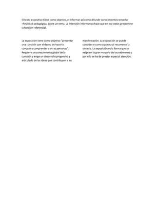 El texto expositivo tiene como objetivo, el informar así como difundir conocimientos=enseñar
=finalidad pedagógica, sobre un tema. La intención informativa hace que en los textos predomine
la función referencial.

La exposición tiene como objetivo "presentar
una cuestión con el deseo de hacerla
conocer y comprender a otras personas".
Requiere un conocimiento global de la
cuestión y exige un desarrollo progresivo y
articulado de las ideas que contribuyen a su

manifestación. La exposición se puede
considerar como opuesta al resumen o la
síntesis. La exposición es la forma que se
exige en la gran mayoría de los exámenes y
por ello se ha de prestar especial atención.

 