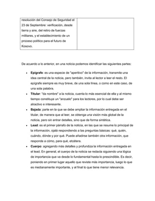 resolución del Consejo de Seguridad el
23 de Septiembre: verificación, desde
tierra y aire, del retiro de fuerzas
militares, y el establecimiento de un
proceso político para el futuro de
Kosovo.




De acuerdo a lo anterior, en una noticia podemos identificar las siguientes partes:

       Epígrafe: es una especie de "aperitivo" de la información, transmite una
       idea central de la noticia, pero también, invita al lector a leer el resto. El
       epígrafe siempre es muy breve, de una sola línea, o como en este caso, de
       una sola palabra.
       Titular: "da nombre" a la noticia, cuenta lo más esencial de ella y al mismo
       tiempo constituye un "anzuelo" para los lectores, por lo cual debe ser
       atractivo e interesante.
       Bajada: parte en la que se debe ampliar la información entregada en el
       titular, de manera que al leer, se obtenga una visión más global de la
       noticia, pero sin entrar detalles, sino que de forma sintética.
       Lead: es el primer párrafo de la noticia, en las que se resume lo principal de
       la información, ojalá respondiendo a las preguntas básicas: qué, quién,
       cuándo, dónde y por qué. Puede añadirse también otra información, que
       responde a cómo, para qué, etcétera.
       Cuerpo: agregando más detalles y profundiza la información entregada en
       el lead. En general, el cuerpo de la noticia se redacta siguiendo una lógica
       de importancia que va desde lo fundamental hasta lo prescindible. Es decir,
       poniendo en primer lugar aquello que reviste más importancia, luego lo que
       es medianamente importante, y al final lo que tiene menor relevancia.
 