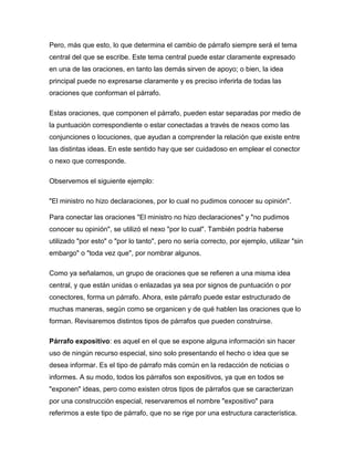 Pero, más que esto, lo que determina el cambio de párrafo siempre será el tema
central del que se escribe. Este tema central puede estar claramente expresado
en una de las oraciones, en tanto las demás sirven de apoyo; o bien, la idea
principal puede no expresarse claramente y es preciso inferirla de todas las
oraciones que conforman el párrafo.

Estas oraciones, que componen el párrafo, pueden estar separadas por medio de
la puntuación correspondiente o estar conectadas a través de nexos como las
conjunciones o locuciones, que ayudan a comprender la relación que existe entre
las distintas ideas. En este sentido hay que ser cuidadoso en emplear el conector
o nexo que corresponde.

Observemos el siguiente ejemplo:

"El ministro no hizo declaraciones, por lo cual no pudimos conocer su opinión".

Para conectar las oraciones "El ministro no hizo declaraciones" y "no pudimos
conocer su opinión", se utilizó el nexo "por lo cual". También podría haberse
utilizado "por esto" o "por lo tanto", pero no sería correcto, por ejemplo, utilizar "sin
embargo" o "toda vez que", por nombrar algunos.

Como ya señalamos, un grupo de oraciones que se refieren a una misma idea
central, y que están unidas o enlazadas ya sea por signos de puntuación o por
conectores, forma un párrafo. Ahora, este párrafo puede estar estructurado de
muchas maneras, según como se organicen y de qué hablen las oraciones que lo
forman. Revisaremos distintos tipos de párrafos que pueden construirse.

Párrafo expositivo: es aquel en el que se expone alguna información sin hacer
uso de ningún recurso especial, sino solo presentando el hecho o idea que se
desea informar. Es el tipo de párrafo más común en la redacción de noticias o
informes. A su modo, todos los párrafos son expositivos, ya que en todos se
"exponen" ideas, pero como existen otros tipos de párrafos que se caracterizan
por una construcción especial, reservaremos el nombre "expositivo" para
referirnos a este tipo de párrafo, que no se rige por una estructura característica.
 