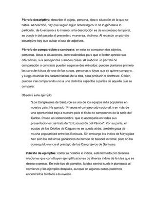 Párrafo descriptivo: describe el objeto, persona, idea o situación de la que se
habla. Al describir, hay que seguir algún orden lógico: ir de lo general a lo
particular, de lo externo a lo interno; si la descripción es de un proceso temporal,
se puede ir del pasado al presente o viceversa, etcétera. Al redactar un párrafo
descriptivo hay que cuidar el uso de adjetivos.

Párrafo de comparación o contraste: en este se comparan dos objetos,
personas, ideas o situaciones, contrastándolas para que el lector aprecie sus
diferencias, sus semejanzas o ambas cosas. Al elaborar un párrafo de
comparación o contraste pueden seguirse dos métodos: pueden plantarse primero
las características de una de las cosas, personas o ideas que se quiere comparar,
y luego enunciar las características de la otra, para producir el contraste. O bien,
pueden irse comparando uno a uno distintos aspectos o partes de aquello que se
compara.

Observa este ejemplo:

       "Los Cangrejeros de Santurce es uno de los equipos más populares en
       nuestro país. Ha ganado 14 veces el campeonato nacional, y en más de
       una oportunidad trajo a nuestro país el título de campeones de la serie del
       Caribe. Posee un sobrenombre, que lo acompaña en todas sus
       presentaciones: se trata de "El Escuadrón del Pánico". Por su parte, el
       equipo de los Criollos de Caguas no se queda atrás; también goza de
       mucha popularidad entre los Boricuas. Sin embargo los Indios de Mayagüez
       han sido los máximos ganadores del torneo de beisbol invernal, pero no ha
       conseguido nunca el prestigio de los Cangrejeros de Santurce.

   Párrafo de ejemplos: como su nombre lo indica, está formado por diversas
   oraciones que constituyen ejemplificaciones de diversa índole de la idea que se
   desea expresar. En este tipo de párrafos, la idea central suele ir planteada al
   comienzo y los ejemplos después, aunque en algunos casos podemos
   encontrarlos también a la inversa.
 