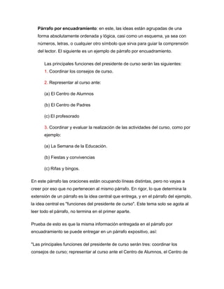 Párrafo por encuadramiento: en este, las ideas están agrupadas de una
   forma absolutamente ordenada y lógica, casi como un esquema, ya sea con
   números, letras, o cualquier otro símbolo que sirva para guiar la comprensión
   del lector. El siguiente es un ejemplo de párrafo por encuadramiento.

       Las principales funciones del presidente de curso serán las siguientes:
       1. Coordinar los consejos de curso.

       2. Representar al curso ante:

       (a) El Centro de Alumnos

       (b) El Centro de Padres

       (c) El profesorado

       3. Coordinar y evaluar la realización de las actividades del curso, como por
       ejemplo:

       (a) La Semana de la Educación.

       (b) Fiestas y convivencias

       (c) Rifas y bingos.

En este párrafo las oraciones están ocupando líneas distintas, pero no vayas a
creer por eso que no pertenecen al mismo párrafo. En rigor, lo que determina la
extensión de un párrafo es la idea central que entrega, y en el párrafo del ejemplo,
la idea central es "funciones del presidente de curso". Este tema solo se agota al
leer todo el párrafo, no termina en el primer aparte.

Prueba de esto es que la misma información entregada en el párrafo por
encuadramiento se puede entregar en un párrafo expositivo, así:

"Las principales funciones del presidente de curso serán tres: coordinar los
consejos de curso; representar al curso ante el Centro de Alumnos, el Centro de
 