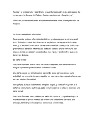 Padres y el profesorado; y coordinar y evaluar la realización de las actividades del
curso, como la Semana del Colegio, fiestas, convivencias, rifas y bingos."

Como ves, todas las oraciones apoyan la misma idea, no se puede prescindir de
ninguna.




La estructura del texto informativo

Para redactar un texto informativo también es preciso respetar la estructura del
texto. Estructura quiere decir la suma de las distintas partes que el texto debe
tener, y la distribución de dichas partes en el orden que corresponde. Como hay
gran variedad de textos informativos, cada uno tiene su propia estructura; hay
algunos textos que poseen una estructura más rígida, y existen otros que no la
tienen tan definida.

La carta formal

Las cartas formales no son como las cartas coloquiales, que se envían entre
amigos o parientes para saludarse o contarse cosas.

Una carta pasa a ser formal cuando se escribe a una persona ajena, a una
autoridad, o a un medio de comunicación, por ejemplo, o bien, cuando el tema que
se trata requiere formalidad.

Por ejemplo, aunque un señor sea amigo de su jefe, y se lleven muy bien, si el
señor va a renunciar a su trabajo, debe comunicárselo a su jefe por medio de una
carta formal.

Las cartas formales son consideradas textos informativos, porque la entrega de
información es lo que las justifica: se escribe una carta formal para ello. Sin
embargo, también pueden expresar opiniones o sentimientos.
 