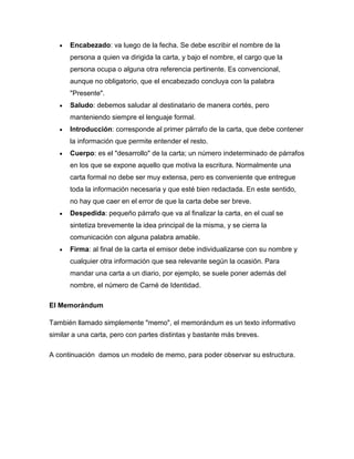 Encabezado: va luego de la fecha. Se debe escribir el nombre de la
      persona a quien va dirigida la carta, y bajo el nombre, el cargo que la
      persona ocupa o alguna otra referencia pertinente. Es convencional,
      aunque no obligatorio, que el encabezado concluya con la palabra
      "Presente".
      Saludo: debemos saludar al destinatario de manera cortés, pero
      manteniendo siempre el lenguaje formal.
      Introducción: corresponde al primer párrafo de la carta, que debe contener
      la información que permite entender el resto.
      Cuerpo: es el "desarrollo" de la carta; un número indeterminado de párrafos
      en los que se expone aquello que motiva la escritura. Normalmente una
      carta formal no debe ser muy extensa, pero es conveniente que entregue
      toda la información necesaria y que esté bien redactada. En este sentido,
      no hay que caer en el error de que la carta debe ser breve.
      Despedida: pequeño párrafo que va al finalizar la carta, en el cual se
      sintetiza brevemente la idea principal de la misma, y se cierra la
      comunicación con alguna palabra amable.
      Firma: al final de la carta el emisor debe individualizarse con su nombre y
      cualquier otra información que sea relevante según la ocasión. Para
      mandar una carta a un diario, por ejemplo, se suele poner además del
      nombre, el número de Carné de Identidad.

El Memorándum

También llamado simplemente "memo", el memorándum es un texto informativo
similar a una carta, pero con partes distintas y bastante más breves.

A continuación damos un modelo de memo, para poder observar su estructura.
 