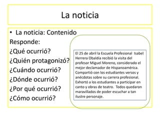 La noticia
• La noticia: Contenido
Responde:
¿Qué ocurrió?
El 25 de abril la Escuela Profesional Isabel
Herrera Obaldía recibió la visita del
¿Quién protagonizó? profesor Miguel Moreno, considerado el
mejor declamador de Hispanoamérica.
¿Cuándo ocurrió?
Compartió con los estudiantes versos y
anécdotas sobre su carrera profesional.
¿Dónde ocurrió?
Exhortó a los estudiantes a participar en
canto y obras de teatro. Todos quedaron
¿Por qué ocurrió?
maravillados de poder escuchar a tan
ilustre personaje.
¿Cómo ocurrió?

 
