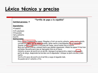 Léxico técnico y preciso
"Tortilla de papa a la española"
Cantidad personas: 4
Ingredientes:
4 papa(s)
1/4 cebolla(s)
4 huevo(s)
sal y pimienta
aceite
Instrucciones
Pele y pique finamente las papas. Póngalas a freír en aceite caliente, junto con la cebolla
cortada en pluma. Así se vayan dorando, delas vuelta y macháquelas con el espumador.
Sazone con sal y pimienta y retírelas del fuego, escurriendo bien el aceite.
Bata los huevos (claras y yemas) hasta que queden espumosos. Añada las papas fritas bien
estiladas. Revuelva para que se impregnen bien en el huevo.
Caliente un poco de aceite en un sartén. Agregue la preparación y espere que cuaje la
parte de abajo, desprenda los bordes con el espumador. Coloque un plato encima y dele
vuelta.
Vierta otro poco de aceite en el sartén y cuaje el segundo lado.
Se puede servir caliente o fría.
 