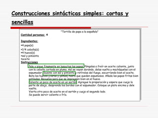 Construcciones sintácticas simples: cortas y
sencillas
"Tortilla de papa a la española"
Cantidad personas: 4
Ingredientes:
4 papa(s)
1/4 cebolla(s)
4 huevo(s)
sal y pimienta
aceite
Instrucciones
Pele y pique finamente en lasquitas las papas. Póngalas a freír en aceite caliente, junto
con la cebolla cortada en pluma. Así se vayan dorando, delas vuelta y macháquelas con el
espumador. Sazone con sal y pimienta y retírelas del fuego, escurriendo bien el aceite.
Bata los huevos (claras y yemas) hasta que queden espumosos. Añada las papas fritas bien
estiladas. Revuelva para que se impregnen bien en el huevo.
Caliente un poco de aceite en un sartén. Agregue la preparación y espere que cuaje la
parte de abajo, desprenda los bordes con el espumador. Coloque un plato encima y dele
vuelta.
Vierta otro poco de aceite en el sartén y cuaje el segundo lado.
Se puede servir caliente o fría.
 