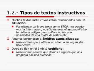 1.2.- Tipos de textos instructivos
 Muchos textos instructivos están relacionados con la
situación.
 Por ejemplo un breve texto como STOP, nos aporta
mucha información, no sólo detener el automóvil sino
también el peligro que conlleva no hacerlo,
posibilidad de una multa de trafico etc.
 Algunos pertenecen a ámbitos especializados:
 Instrucciones para utilizar un video o las reglas del
baloncesto.
 Otros se dan en el ámbito cotidiano:
 Instrucciones orales que damos a alguien que nos
pregunta por una dirección.
 