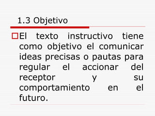 1.3 Objetivo
El texto instructivo tiene
como objetivo el comunicar
ideas precisas o pautas para
regular el accionar del
receptor y su
comportamiento en el
futuro.
 