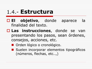 1.4.- Estructura
 El objetivo, donde aparece la
finalidad del texto.
 Las instrucciones, donde se van
presentando los pasos, sean órdenes,
consejos, acciones, etc.
 Orden lógico o cronológico.
 Suelen incorporar elementos tipográficos
(números, flechas, etc..,)
 
