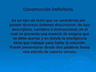 Construcción DefinitoriaConstrucción Definitoria
Es un tipo de texto que se caracteriza por
poseer diversos órdenes discursivos: de tipo
descriptivo, narrativo e instruccional, en el
cual se presenta una especie de enigma que
se debe acertar y en donde la inteligencia
tiene que trabajar para hallar la solución.
Puede presentarse desde dos palabras hasta
una estrofa de catorce versos.
 