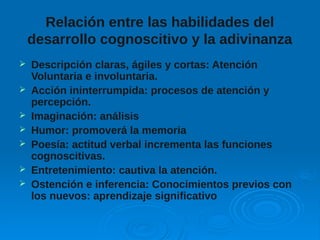 Relación entre las habilidades del
desarrollo cognoscitivo y la adivinanza
 Descripción claras, ágiles y cortas: Atención
Voluntaria e involuntaria.
 Acción ininterrumpida: procesos de atención y
percepción.
 Imaginación: análisis
 Humor: promoverá la memoria
 Poesía: actitud verbal incrementa las funciones
cognoscitivas.
 Entretenimiento: cautiva la atención.
 Ostención e inferencia: Conocimientos previos con
los nuevos: aprendizaje significativo
 