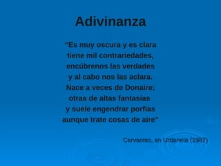 Adivinanza
“Es muy oscura y es clara
tiene mil contrariedades,
encúbrenos las verdades
y al cabo nos las aclara.
Nace a veces de Donaire;
otras de altas fantasías
y suele engendrar porfías
aunque trate cosas de aire”
Cervantes, en Urdaneta (1987)Cervantes, en Urdaneta (1987)
 