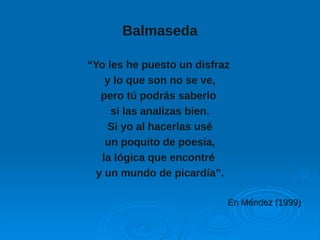 Balmaseda
“Yo les he puesto un disfraz
y lo que son no se ve,
pero tú podrás saberlo
si las analizas bien.
Si yo al hacerlas usé
un poquito de poesía,
la lógica que encontré
y un mundo de picardía”.
En Méndez (1999)En Méndez (1999)
 